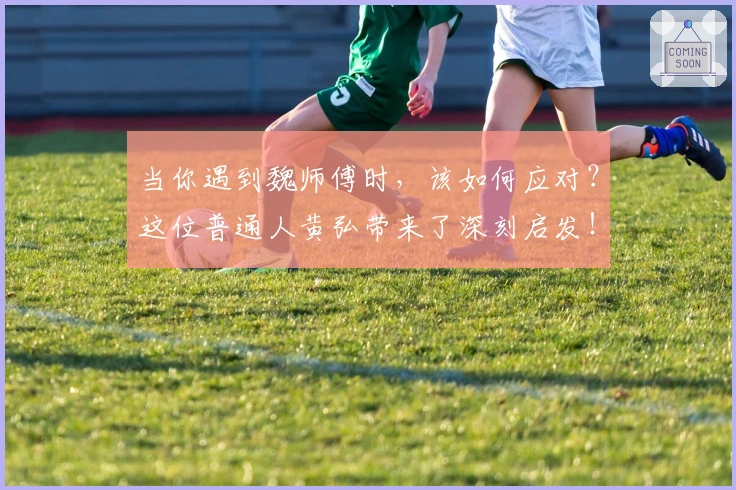 当你遇到魏师傅时，该如何应对？这位普通人黄弘带来了深刻启发！