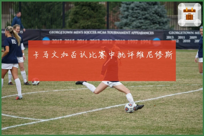 卡马文加否认比赛中批评维尼修斯