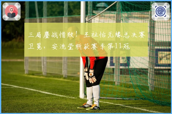 三局鏖战惜败！王祉怡无缘总决赛卫冕，安洗莹斩获赛季第11冠