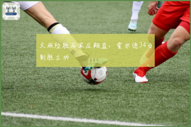 文旅险胜石家庄翔蓝，霍尔德34分制胜立功