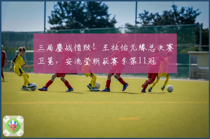 三局鏖战惜败！王祉怡无缘总决赛卫冕，安洗莹斩获赛季第11冠