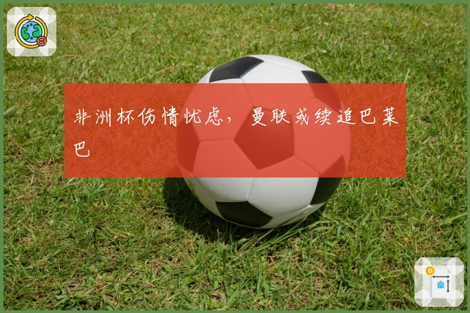 非洲杯伤情忧虑，曼联或续追巴莱巴